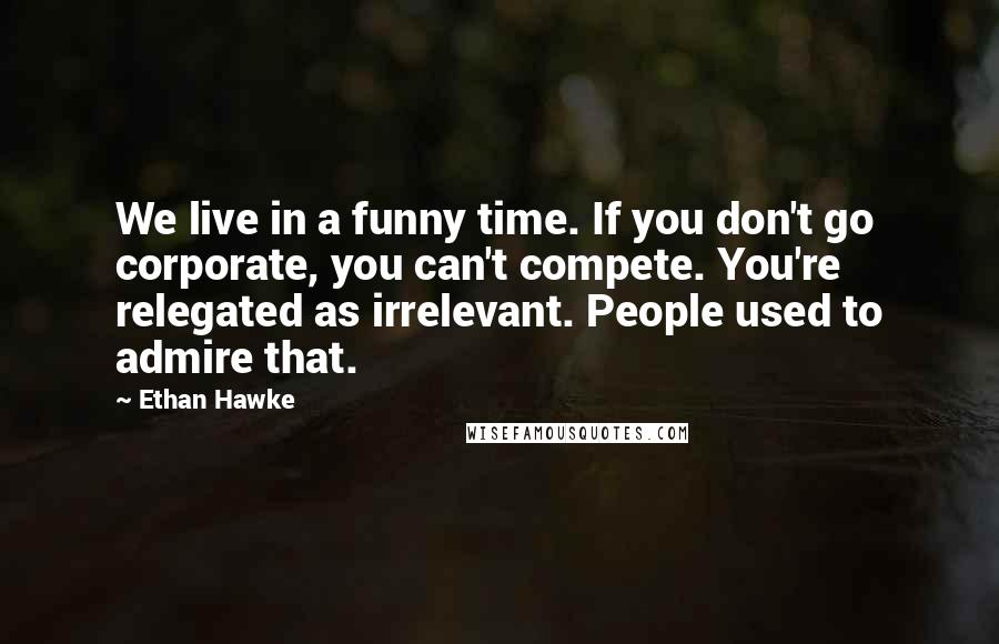 Ethan Hawke Quotes: We live in a funny time. If you don't go corporate, you can't compete. You're relegated as irrelevant. People used to admire that.