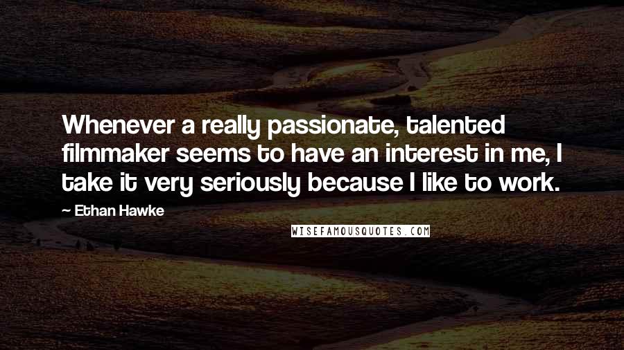 Ethan Hawke Quotes: Whenever a really passionate, talented filmmaker seems to have an interest in me, I take it very seriously because I like to work.