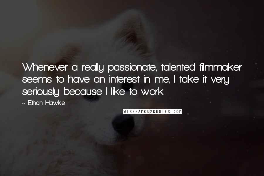 Ethan Hawke Quotes: Whenever a really passionate, talented filmmaker seems to have an interest in me, I take it very seriously because I like to work.