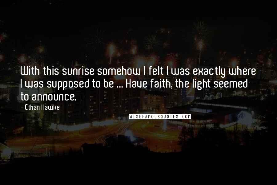 Ethan Hawke Quotes: With this sunrise somehow I felt I was exactly where I was supposed to be ... Have faith, the light seemed to announce.