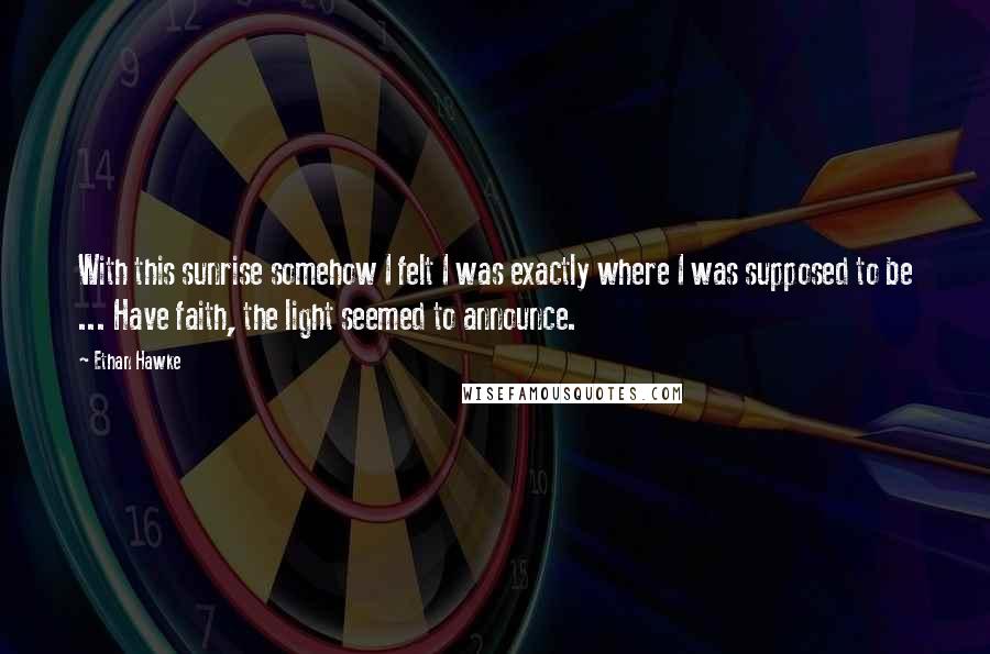 Ethan Hawke Quotes: With this sunrise somehow I felt I was exactly where I was supposed to be ... Have faith, the light seemed to announce.