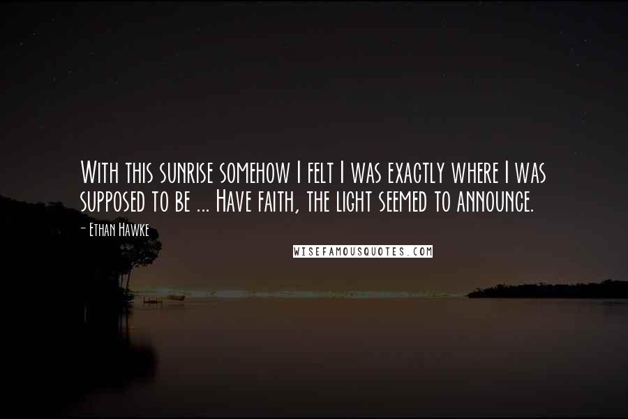 Ethan Hawke Quotes: With this sunrise somehow I felt I was exactly where I was supposed to be ... Have faith, the light seemed to announce.