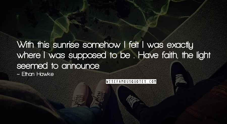 Ethan Hawke Quotes: With this sunrise somehow I felt I was exactly where I was supposed to be ... Have faith, the light seemed to announce.