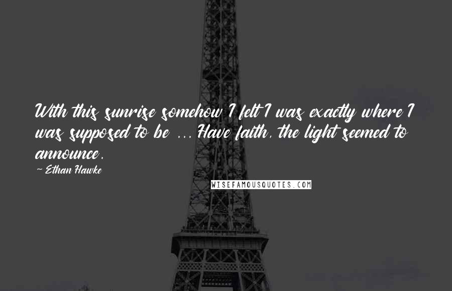 Ethan Hawke Quotes: With this sunrise somehow I felt I was exactly where I was supposed to be ... Have faith, the light seemed to announce.