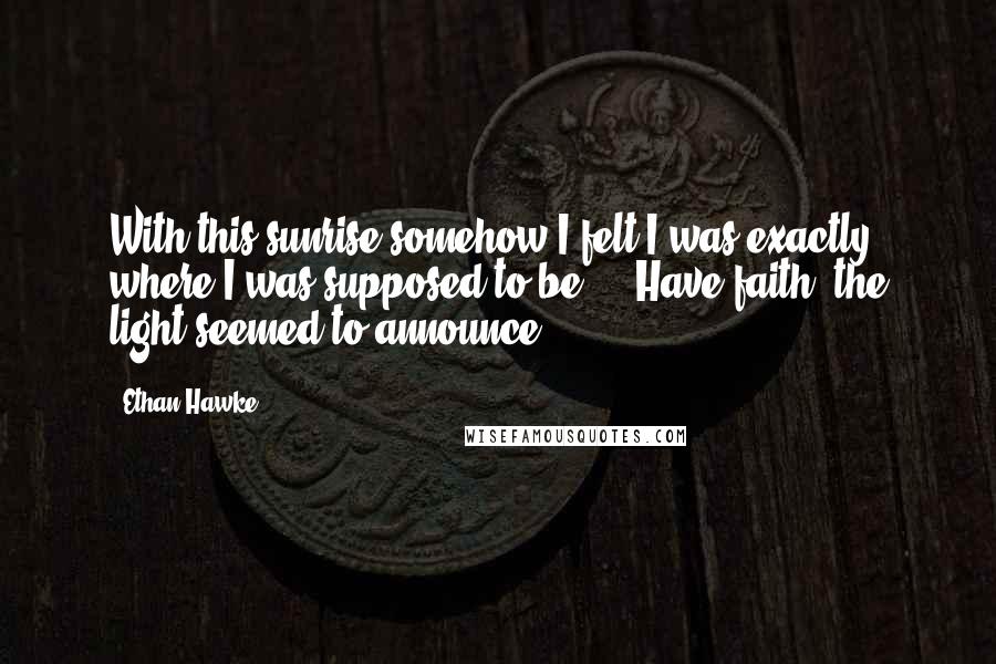 Ethan Hawke Quotes: With this sunrise somehow I felt I was exactly where I was supposed to be ... Have faith, the light seemed to announce.