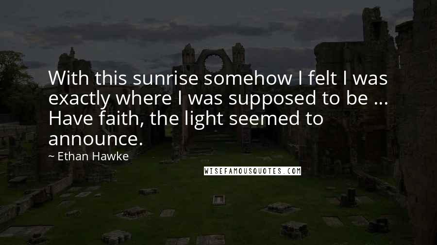 Ethan Hawke Quotes: With this sunrise somehow I felt I was exactly where I was supposed to be ... Have faith, the light seemed to announce.