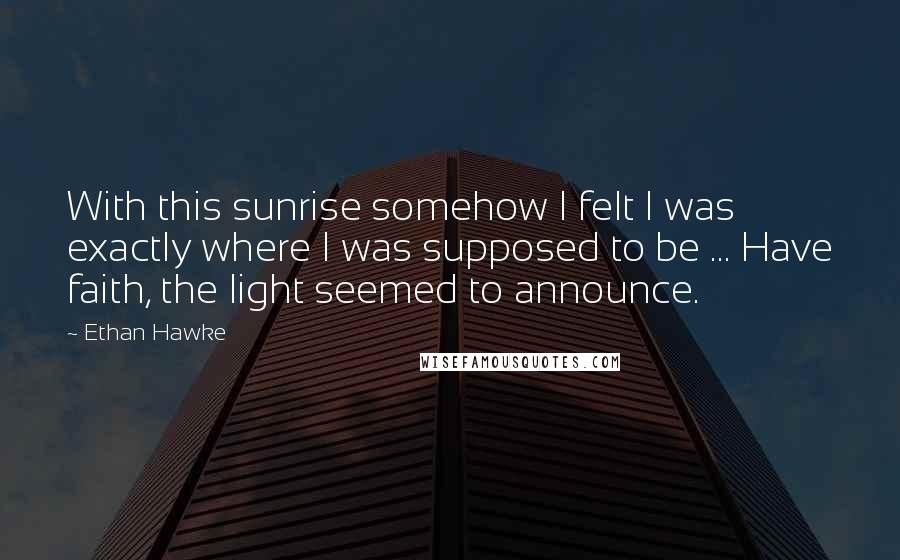 Ethan Hawke Quotes: With this sunrise somehow I felt I was exactly where I was supposed to be ... Have faith, the light seemed to announce.