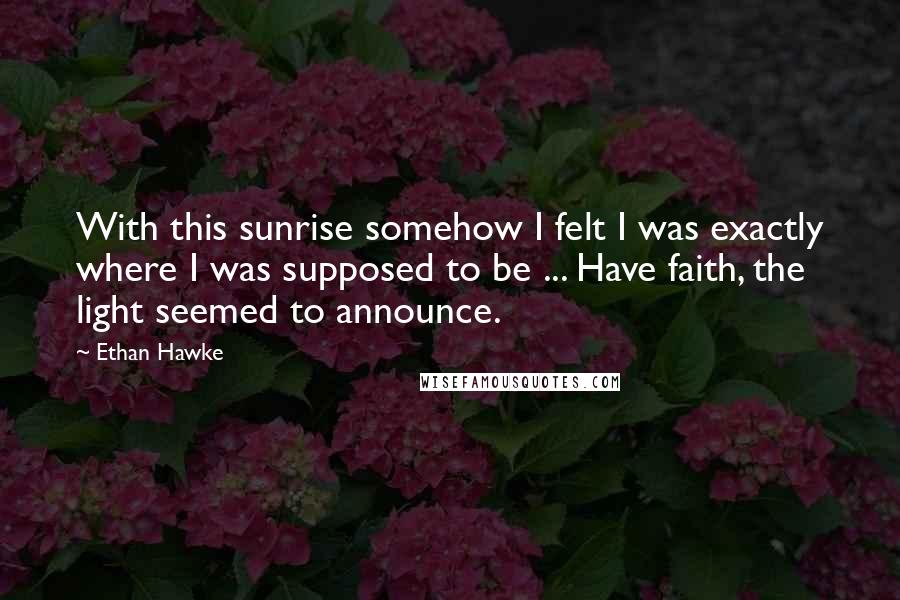 Ethan Hawke Quotes: With this sunrise somehow I felt I was exactly where I was supposed to be ... Have faith, the light seemed to announce.