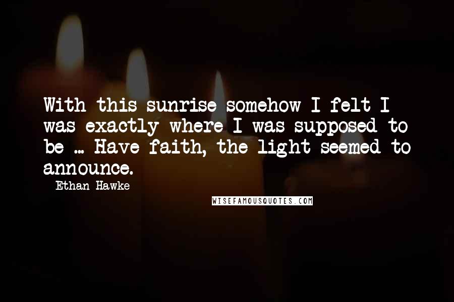 Ethan Hawke Quotes: With this sunrise somehow I felt I was exactly where I was supposed to be ... Have faith, the light seemed to announce.