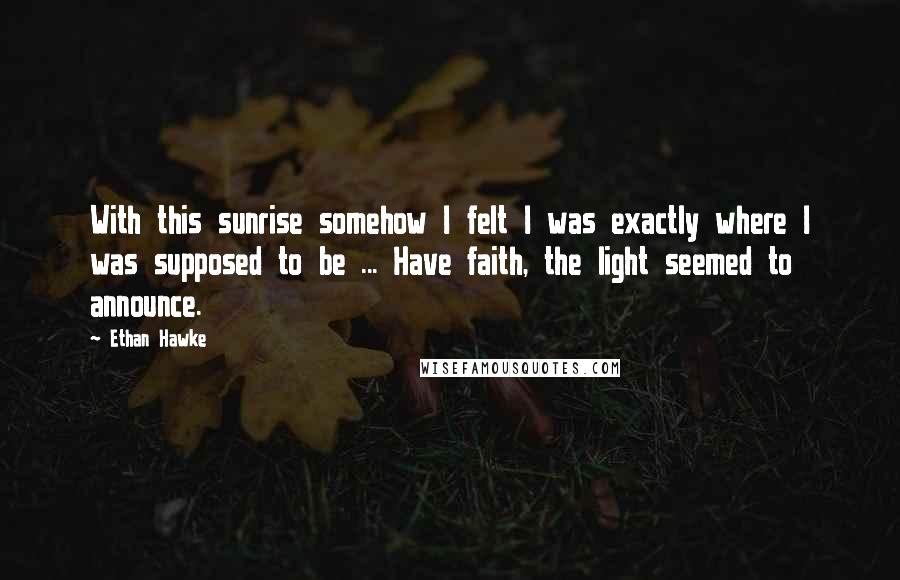 Ethan Hawke Quotes: With this sunrise somehow I felt I was exactly where I was supposed to be ... Have faith, the light seemed to announce.