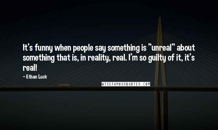 Ethan Luck Quotes: It's funny when people say something is "unreal" about something that is, in reality, real. I'm so guilty of it, it's real!