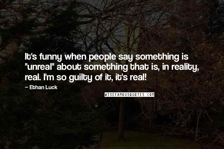 Ethan Luck Quotes: It's funny when people say something is "unreal" about something that is, in reality, real. I'm so guilty of it, it's real!