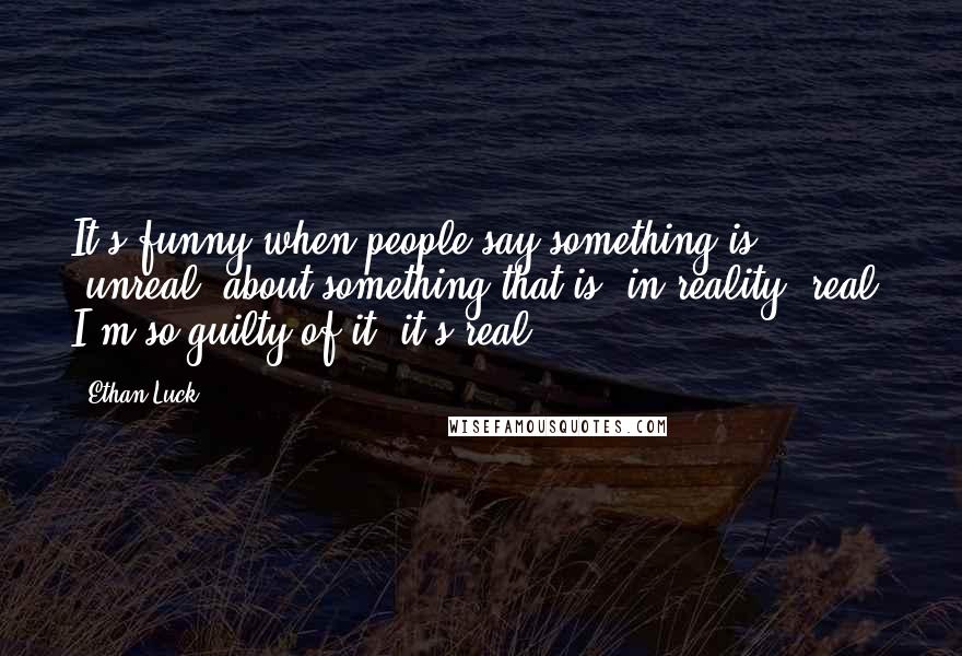 Ethan Luck Quotes: It's funny when people say something is "unreal" about something that is, in reality, real. I'm so guilty of it, it's real!