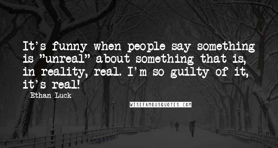 Ethan Luck Quotes: It's funny when people say something is "unreal" about something that is, in reality, real. I'm so guilty of it, it's real!