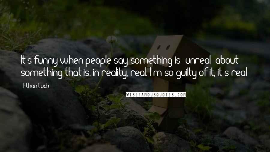 Ethan Luck Quotes: It's funny when people say something is "unreal" about something that is, in reality, real. I'm so guilty of it, it's real!