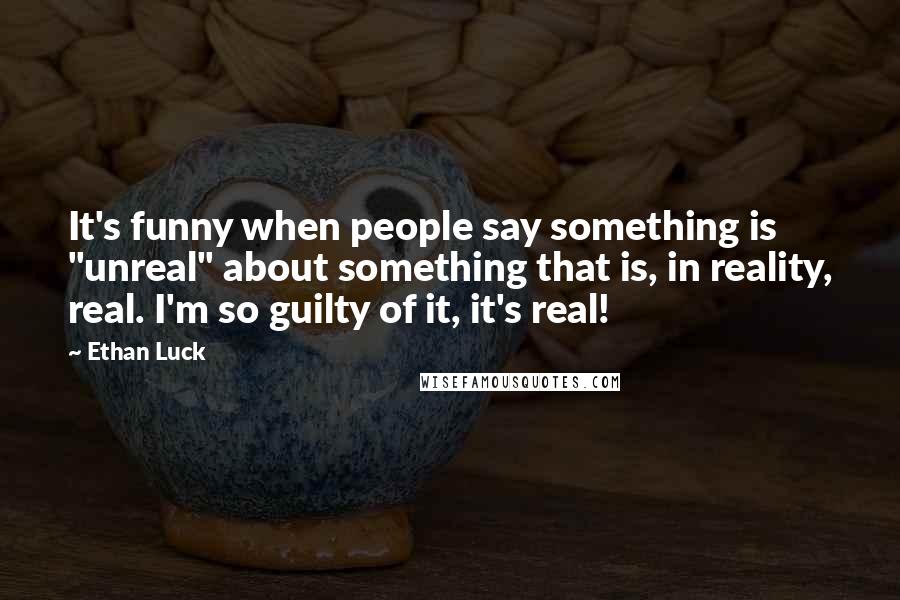 Ethan Luck Quotes: It's funny when people say something is "unreal" about something that is, in reality, real. I'm so guilty of it, it's real!