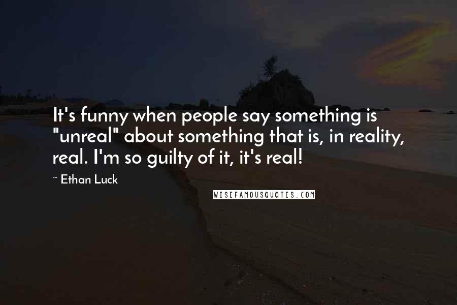 Ethan Luck Quotes: It's funny when people say something is "unreal" about something that is, in reality, real. I'm so guilty of it, it's real!