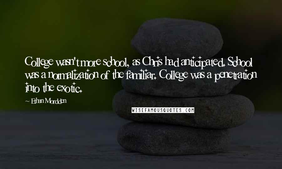 Ethan Mordden Quotes: College wasn't more school, as Chris had anticipated. School was a normalization of the familiar. College was a penetration into the exotic.