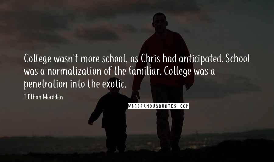 Ethan Mordden Quotes: College wasn't more school, as Chris had anticipated. School was a normalization of the familiar. College was a penetration into the exotic.