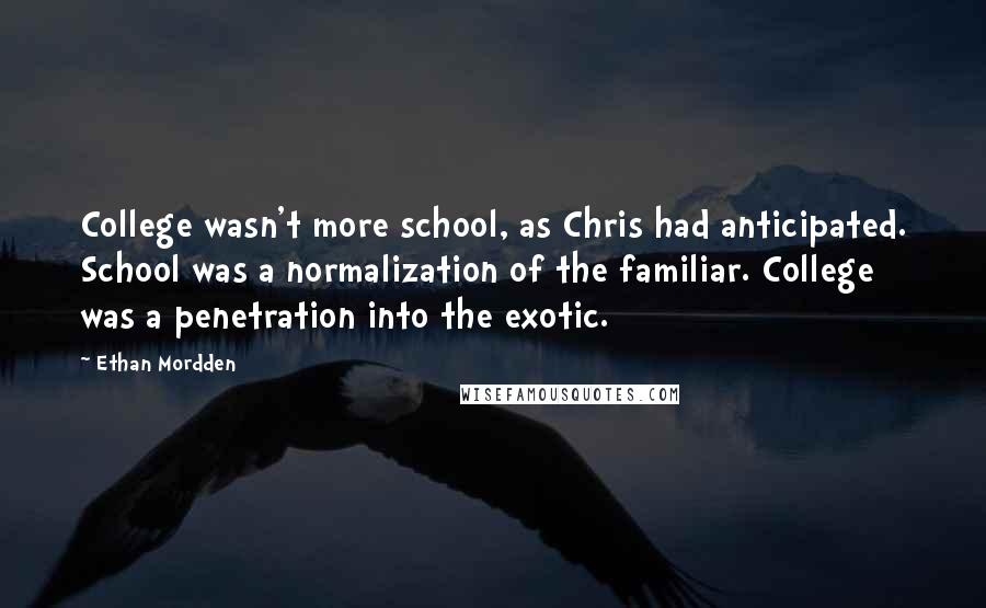 Ethan Mordden Quotes: College wasn't more school, as Chris had anticipated. School was a normalization of the familiar. College was a penetration into the exotic.