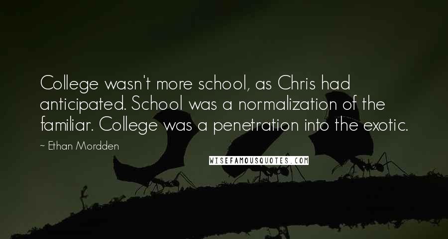 Ethan Mordden Quotes: College wasn't more school, as Chris had anticipated. School was a normalization of the familiar. College was a penetration into the exotic.