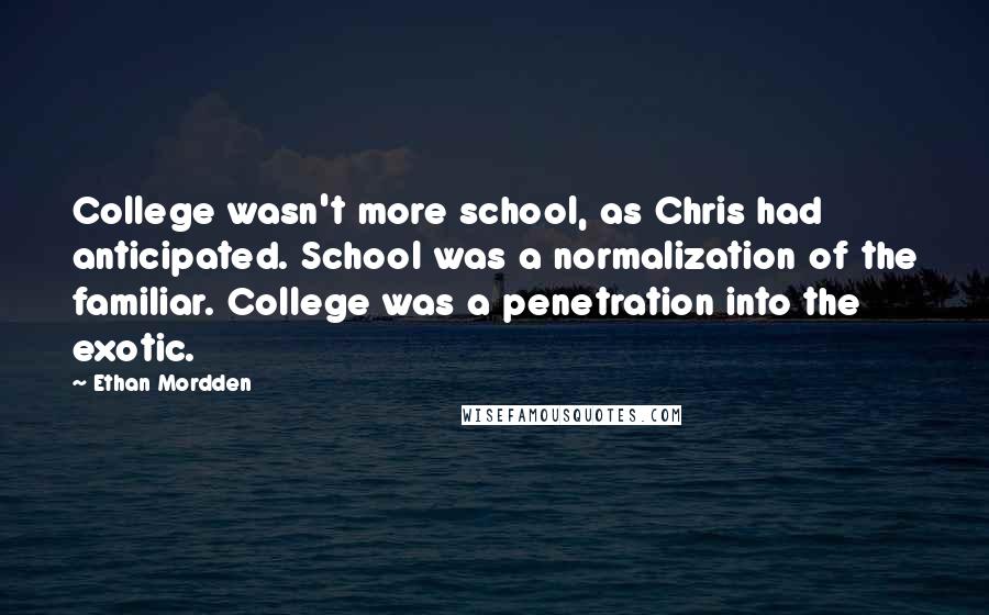 Ethan Mordden Quotes: College wasn't more school, as Chris had anticipated. School was a normalization of the familiar. College was a penetration into the exotic.