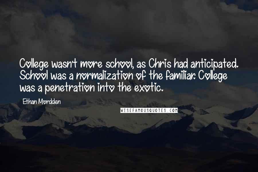 Ethan Mordden Quotes: College wasn't more school, as Chris had anticipated. School was a normalization of the familiar. College was a penetration into the exotic.