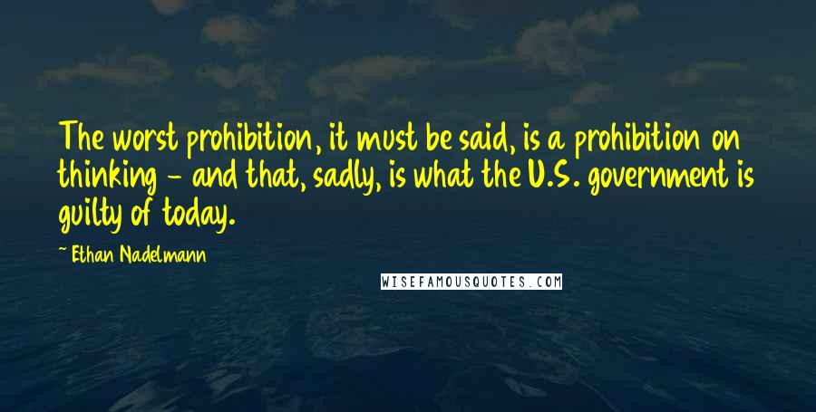 Ethan Nadelmann Quotes: The worst prohibition, it must be said, is a prohibition on thinking - and that, sadly, is what the U.S. government is guilty of today.