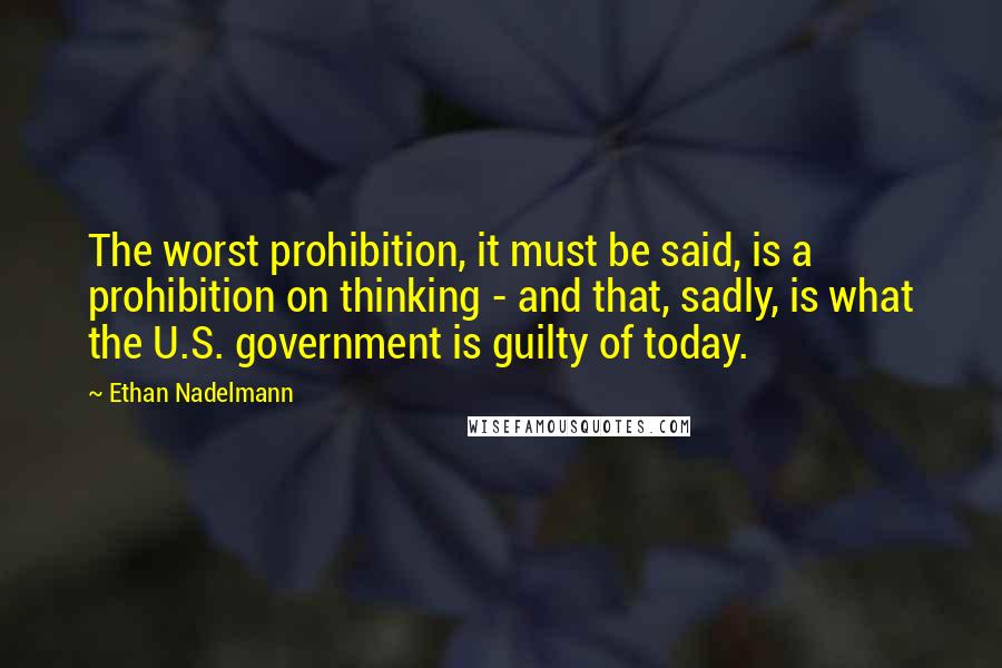 Ethan Nadelmann Quotes: The worst prohibition, it must be said, is a prohibition on thinking - and that, sadly, is what the U.S. government is guilty of today.