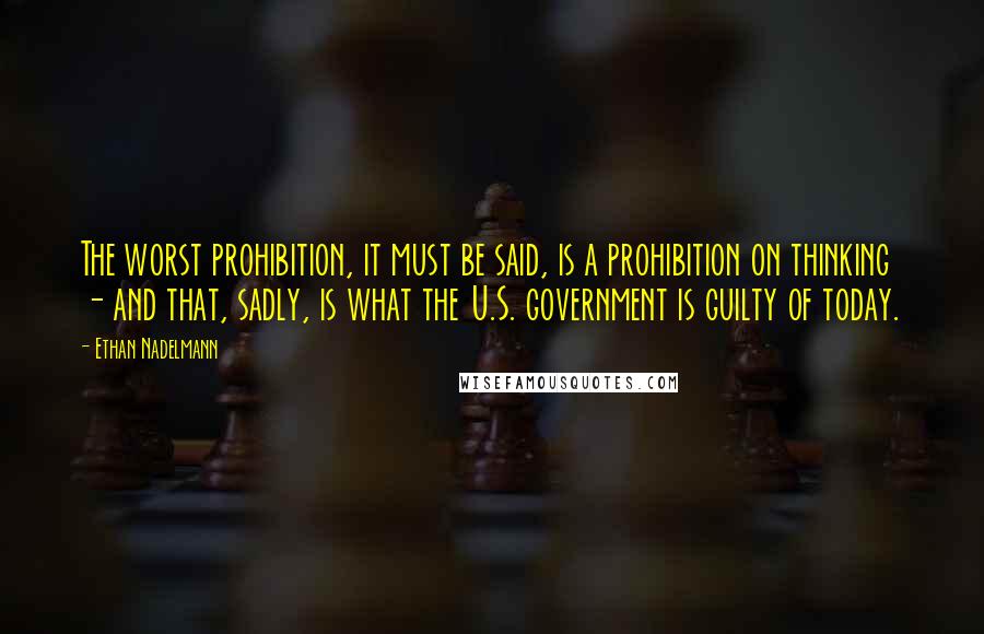 Ethan Nadelmann Quotes: The worst prohibition, it must be said, is a prohibition on thinking - and that, sadly, is what the U.S. government is guilty of today.