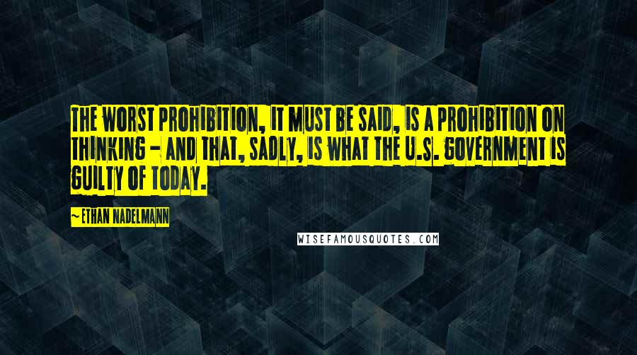 Ethan Nadelmann Quotes: The worst prohibition, it must be said, is a prohibition on thinking - and that, sadly, is what the U.S. government is guilty of today.