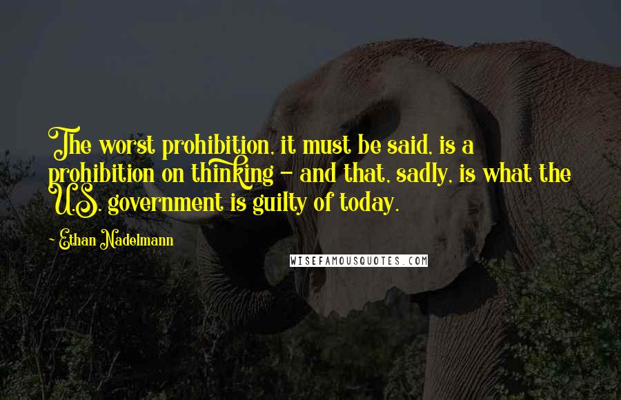 Ethan Nadelmann Quotes: The worst prohibition, it must be said, is a prohibition on thinking - and that, sadly, is what the U.S. government is guilty of today.