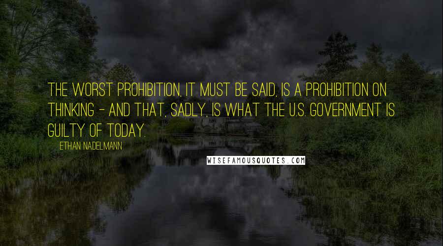 Ethan Nadelmann Quotes: The worst prohibition, it must be said, is a prohibition on thinking - and that, sadly, is what the U.S. government is guilty of today.