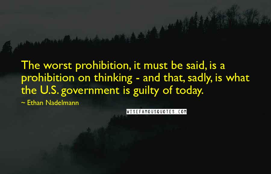 Ethan Nadelmann Quotes: The worst prohibition, it must be said, is a prohibition on thinking - and that, sadly, is what the U.S. government is guilty of today.