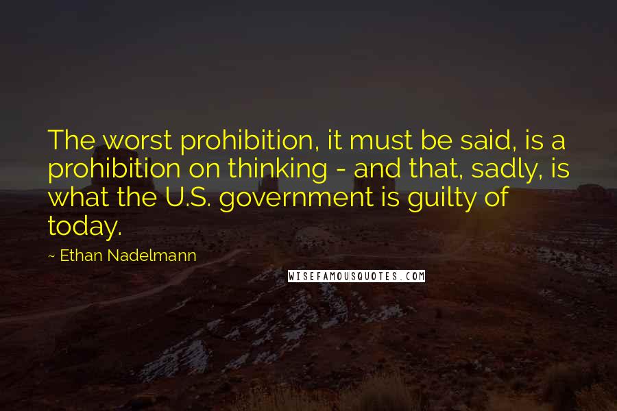 Ethan Nadelmann Quotes: The worst prohibition, it must be said, is a prohibition on thinking - and that, sadly, is what the U.S. government is guilty of today.