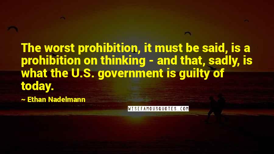 Ethan Nadelmann Quotes: The worst prohibition, it must be said, is a prohibition on thinking - and that, sadly, is what the U.S. government is guilty of today.