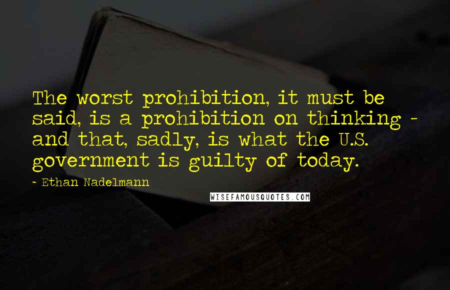 Ethan Nadelmann Quotes: The worst prohibition, it must be said, is a prohibition on thinking - and that, sadly, is what the U.S. government is guilty of today.