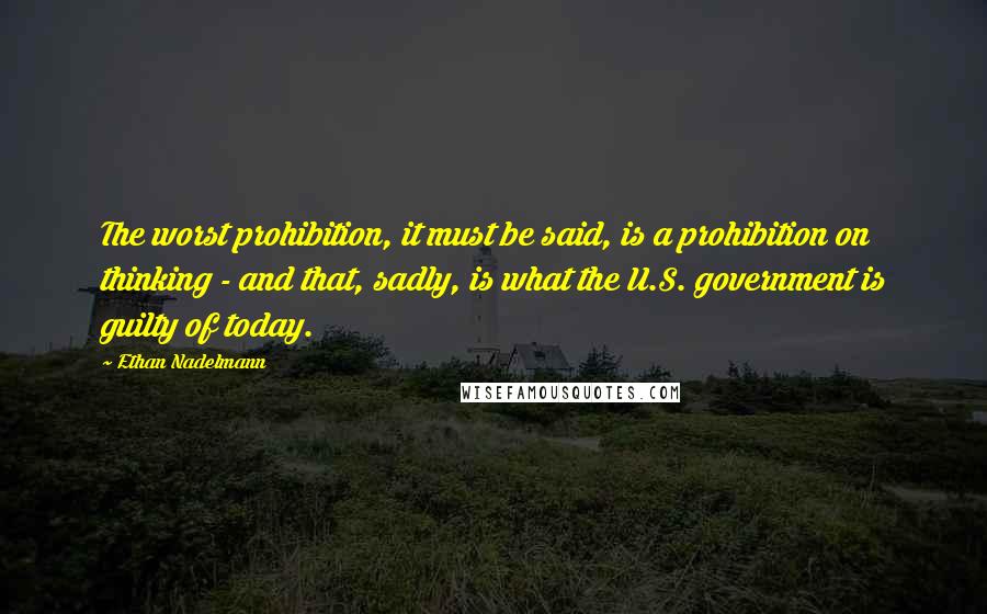 Ethan Nadelmann Quotes: The worst prohibition, it must be said, is a prohibition on thinking - and that, sadly, is what the U.S. government is guilty of today.