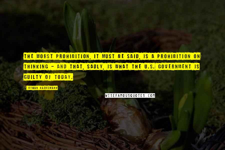 Ethan Nadelmann Quotes: The worst prohibition, it must be said, is a prohibition on thinking - and that, sadly, is what the U.S. government is guilty of today.