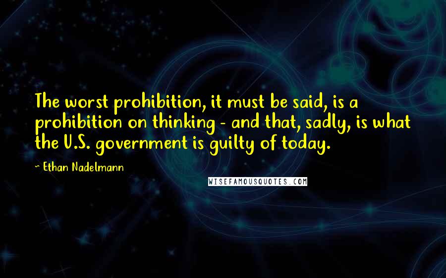 Ethan Nadelmann Quotes: The worst prohibition, it must be said, is a prohibition on thinking - and that, sadly, is what the U.S. government is guilty of today.