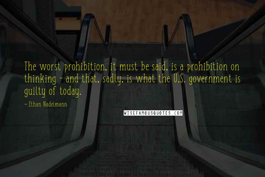 Ethan Nadelmann Quotes: The worst prohibition, it must be said, is a prohibition on thinking - and that, sadly, is what the U.S. government is guilty of today.