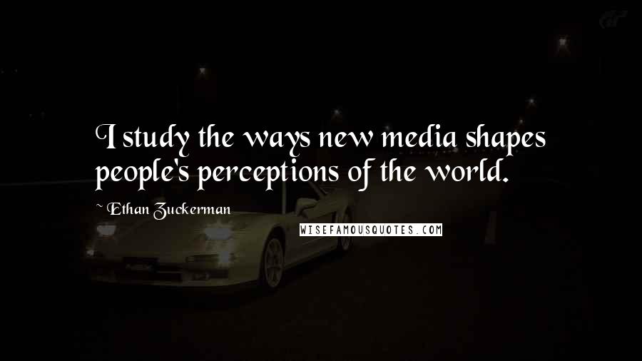 Ethan Zuckerman Quotes: I study the ways new media shapes people's perceptions of the world.