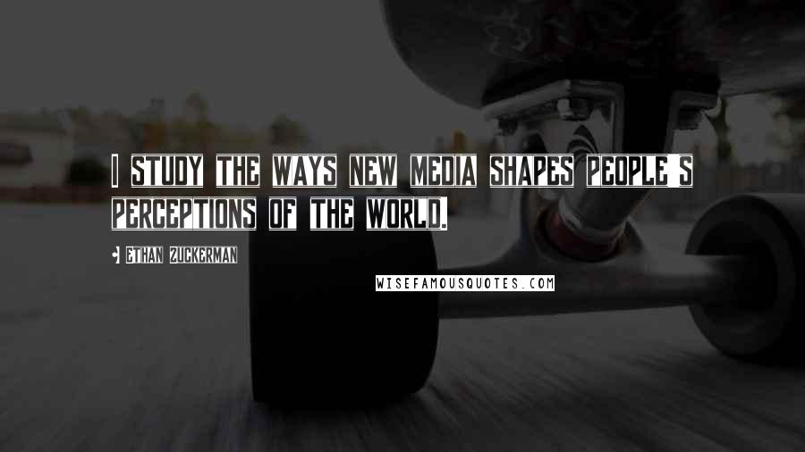 Ethan Zuckerman Quotes: I study the ways new media shapes people's perceptions of the world.