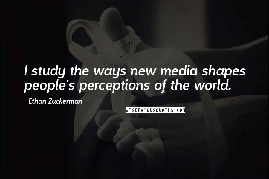 Ethan Zuckerman Quotes: I study the ways new media shapes people's perceptions of the world.
