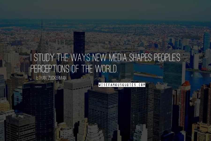 Ethan Zuckerman Quotes: I study the ways new media shapes people's perceptions of the world.