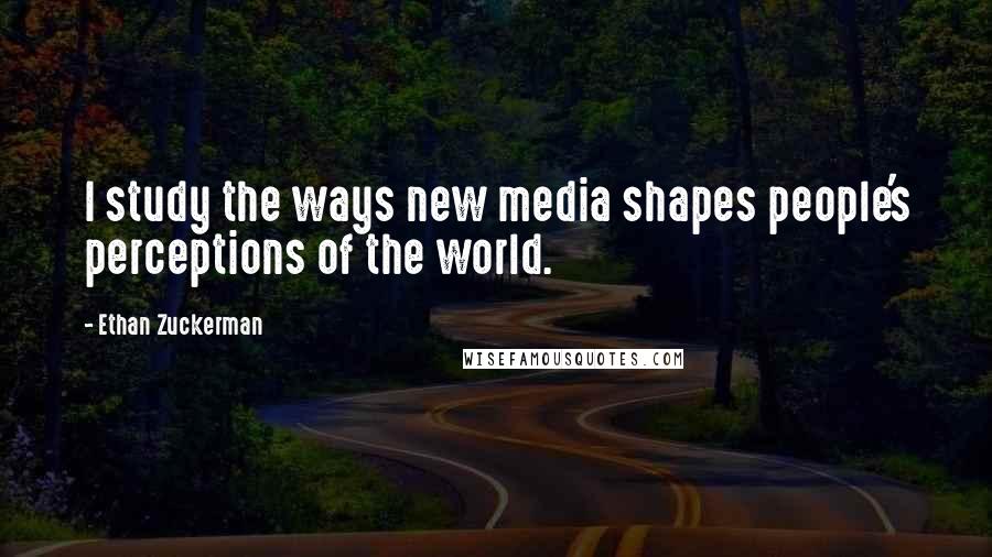 Ethan Zuckerman Quotes: I study the ways new media shapes people's perceptions of the world.
