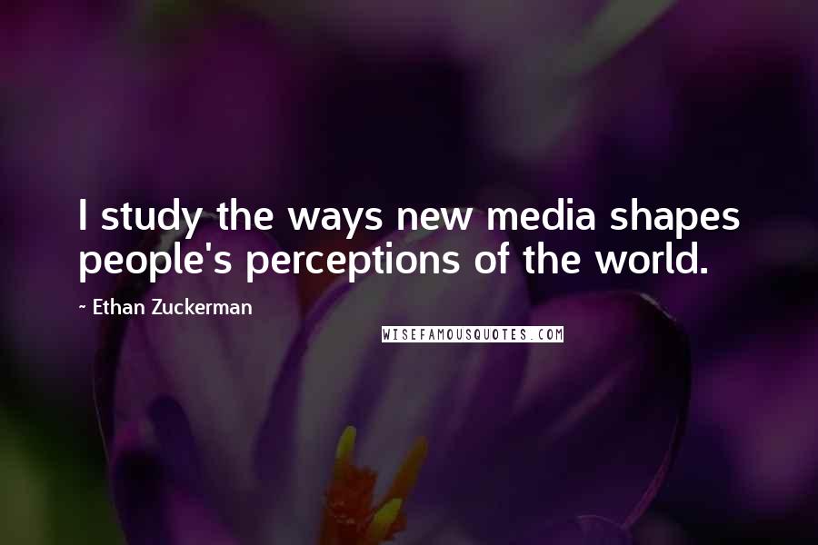Ethan Zuckerman Quotes: I study the ways new media shapes people's perceptions of the world.