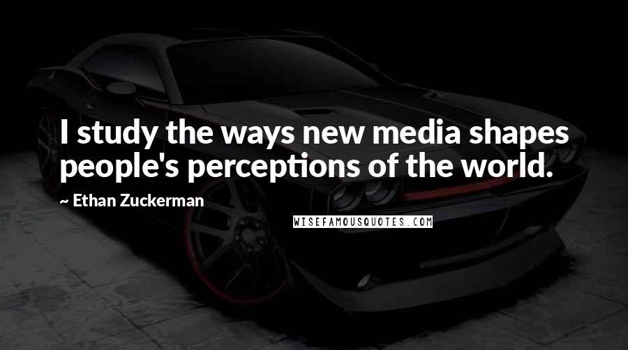 Ethan Zuckerman Quotes: I study the ways new media shapes people's perceptions of the world.