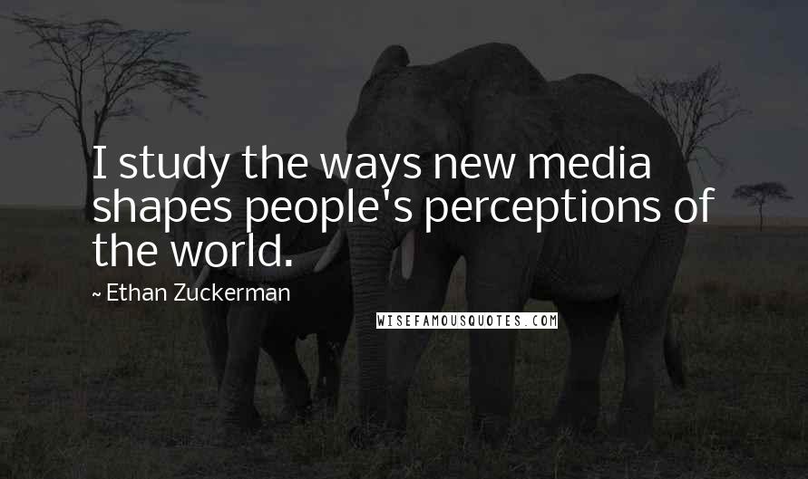 Ethan Zuckerman Quotes: I study the ways new media shapes people's perceptions of the world.