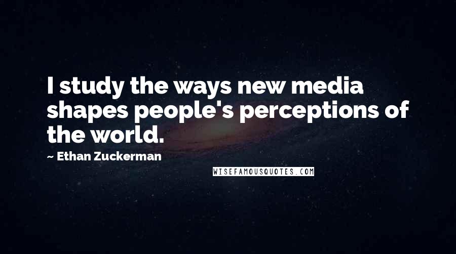 Ethan Zuckerman Quotes: I study the ways new media shapes people's perceptions of the world.